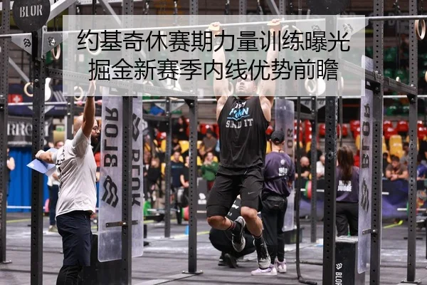 约基奇休赛期力量训练曝光 掘金新赛季内线优势前瞻